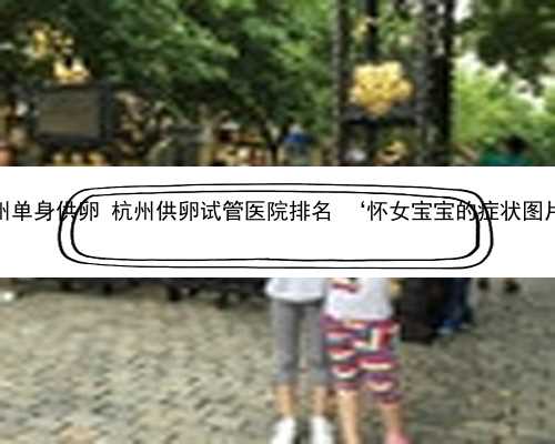 杭州单身供卵 杭州供卵试管医院排名 ‘怀女宝宝的症状图片’