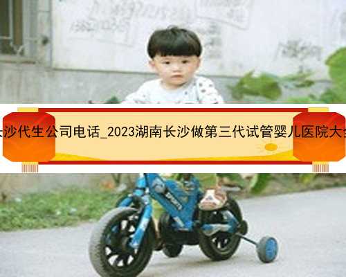 长沙代生公司电话_2023湖南长沙做第三代试管婴儿医院大全