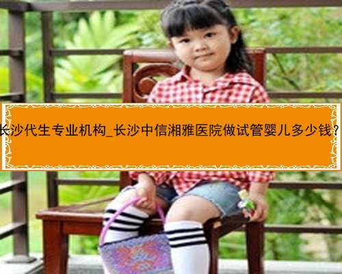 长沙代生专业机构_长沙中信湘雅医院做试管婴儿多少钱？